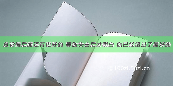 总觉得后面还有更好的 等你失去后才明白 你已经错过了最好的