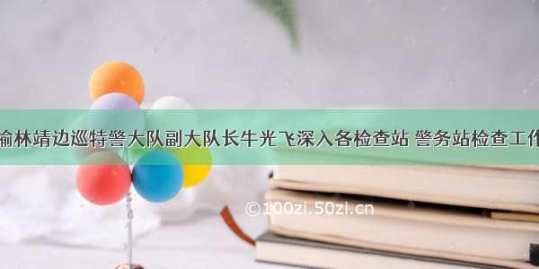 榆林靖边巡特警大队副大队长牛光飞深入各检查站 警务站检查工作