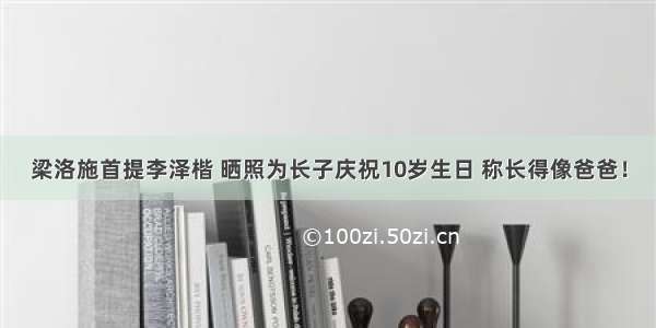 梁洛施首提李泽楷 晒照为长子庆祝10岁生日 称长得像爸爸！