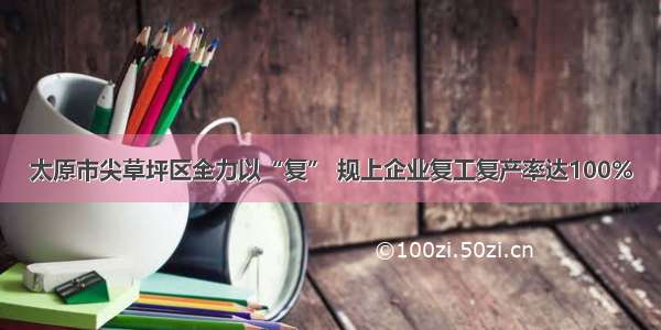 太原市尖草坪区全力以“复” 规上企业复工复产率达100%