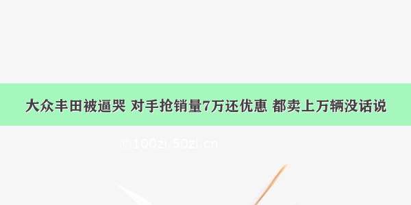 大众丰田被逼哭 对手抢销量7万还优惠 都卖上万辆没话说