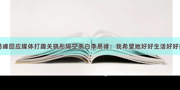 李易峰回应媒体打趣关晓彤隔空表白李易峰：我希望她好好生活好好拍戏