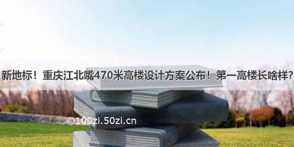 新地标！重庆江北嘴470米高楼设计方案公布！第一高楼长啥样？