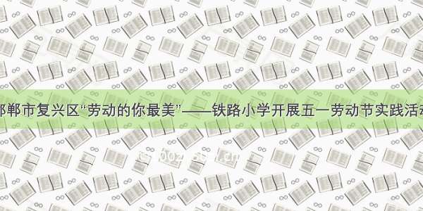 邯郸市复兴区“劳动的你最美”——铁路小学开展五一劳动节实践活动