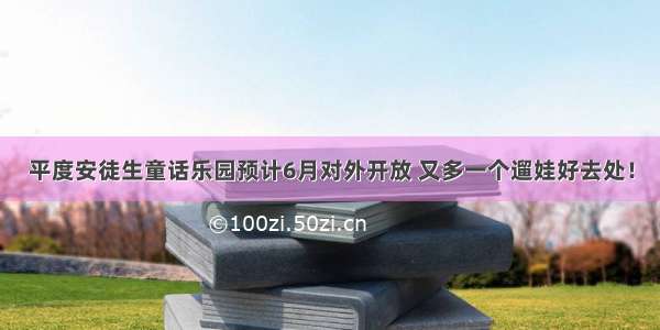 平度安徒生童话乐园预计6月对外开放 又多一个遛娃好去处！