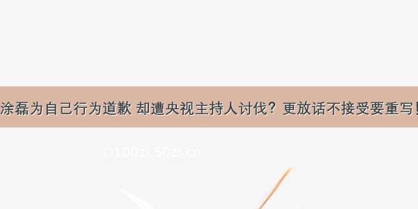 涂磊为自己行为道歉 却遭央视主持人讨伐？更放话不接受要重写！