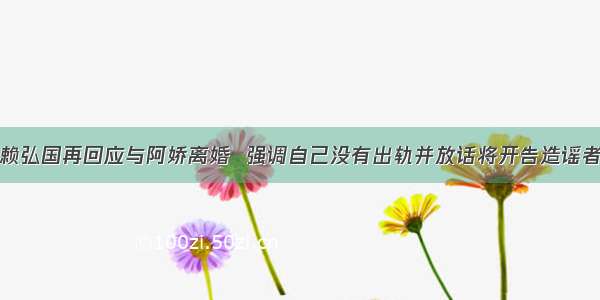 赖弘国再回应与阿娇离婚  强调自己没有出轨并放话将开告造谣者