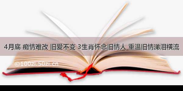 4月底 痴情难改 旧爱不变 3生肖怀念旧情人 重温旧情涕泪横流