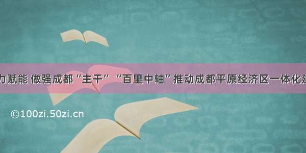 聚力赋能 做强成都“主干” “百里中轴”推动成都平原经济区一体化建设