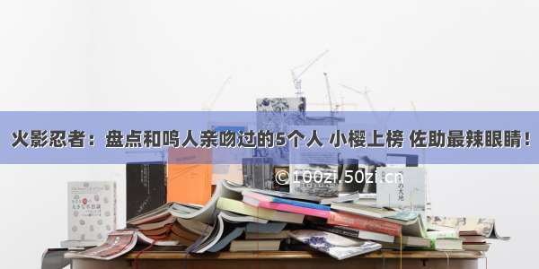 火影忍者：盘点和鸣人亲吻过的5个人 小樱上榜 佐助最辣眼睛！