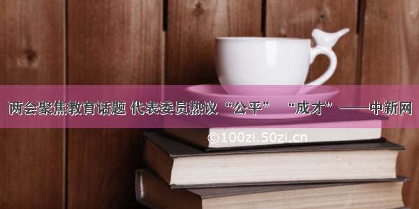 两会聚焦教育话题 代表委员热议“公平” “成才”——中新网