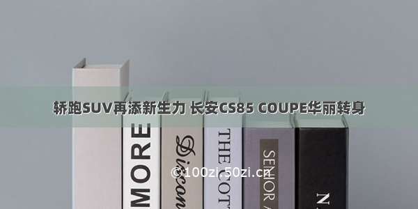 轿跑SUV再添新生力 长安CS85 COUPE华丽转身