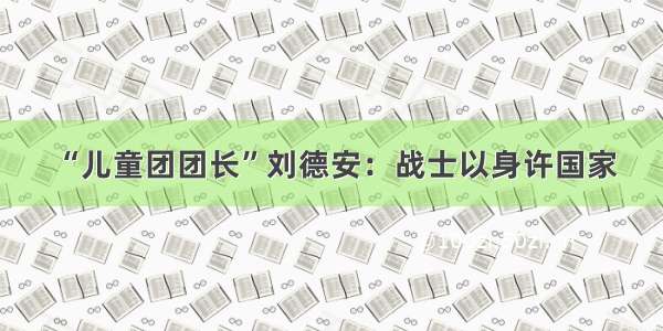 “儿童团团长”刘德安：战士以身许国家