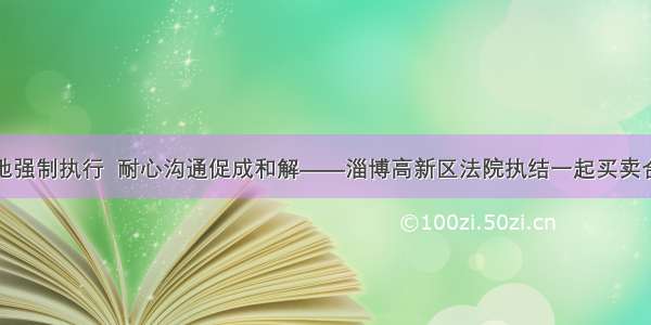 远赴异地强制执行  耐心沟通促成和解——淄博高新区法院执结一起买卖合同纠纷