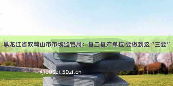 黑龙江省双鸭山市市场监管局：复工复产单位 要做到这“三要”