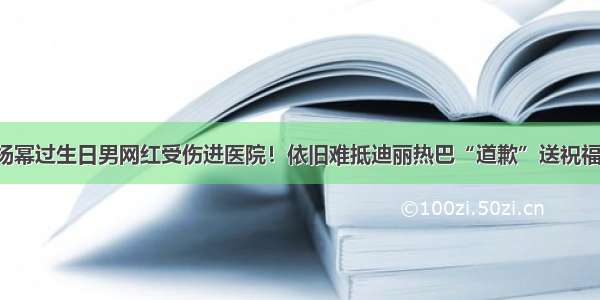 杨幂过生日男网红受伤进医院！依旧难抵迪丽热巴“道歉”送祝福！