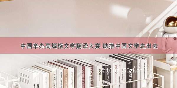 中国举办高规格文学翻译大赛 助推中国文学走出去