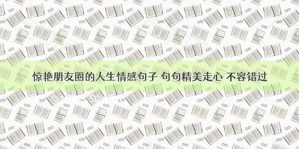 惊艳朋友圈的人生情感句子 句句精美走心 不容错过