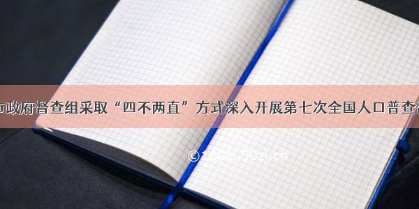 张家界市政府督查组采取“四不两直”方式深入开展第七次全国人口普查督导工作