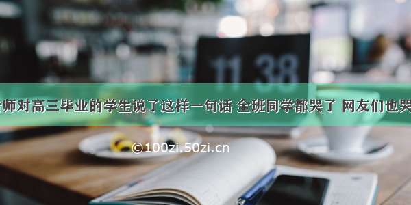 老师对高三毕业的学生说了这样一句话 全班同学都哭了 网友们也哭了