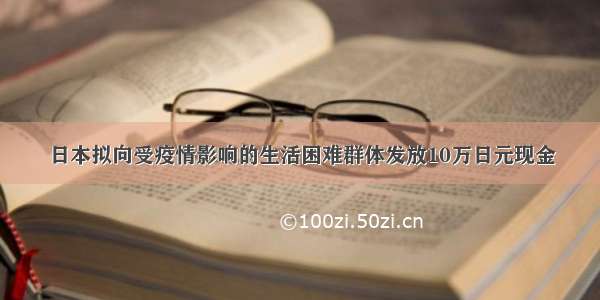 日本拟向受疫情影响的生活困难群体发放10万日元现金