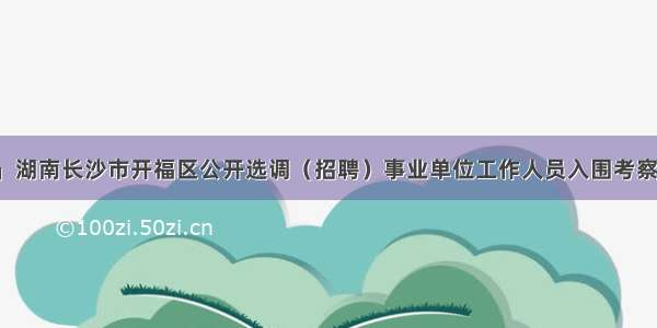 「湖南」湖南长沙市开福区公开选调（招聘）事业单位工作人员入围考察人员名单