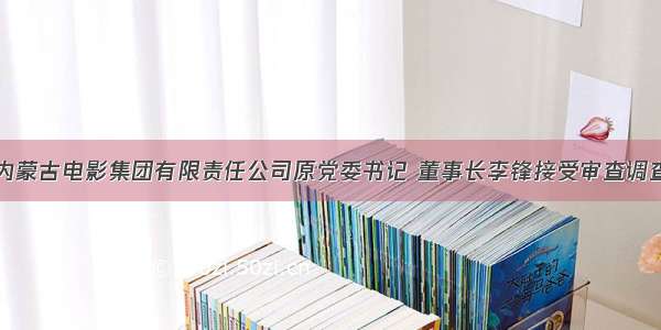 内蒙古电影集团有限责任公司原党委书记 董事长李锋接受审查调查