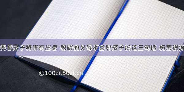 要想孩子将来有出息 聪明的父母不会对孩子说这三句话 伤害很深