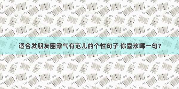 适合发朋友圈霸气有范儿的个性句子 你喜欢哪一句？