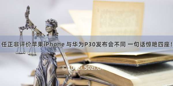 任正非评价苹果iPhone 与华为P30发布会不同 一句话惊艳四座！