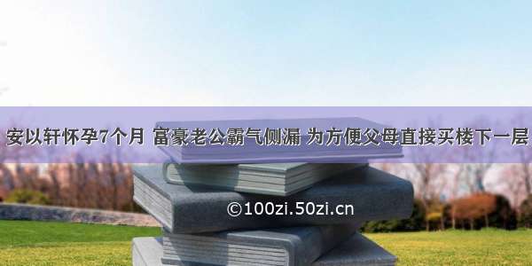 安以轩怀孕7个月 富豪老公霸气侧漏 为方便父母直接买楼下一层