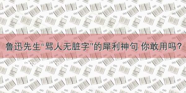 鲁迅先生“骂人无脏字”的犀利神句 你敢用吗？