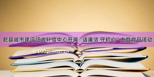 乾县城市建设征收补偿中心开展“话廉洁 守初心”主题党日活动