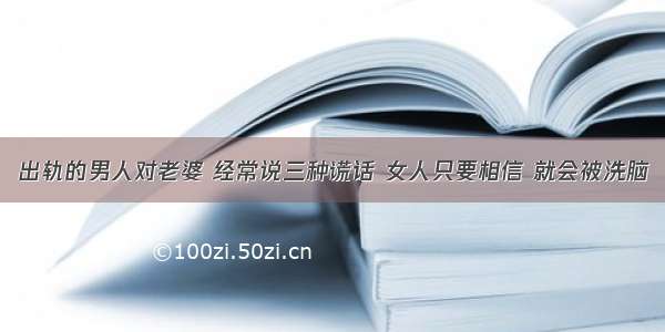 出轨的男人对老婆 经常说三种谎话 女人只要相信 就会被洗脑