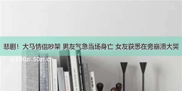 悲剧！大马情侣吵架 男友气急当场身亡 女友获悉在旁崩溃大哭