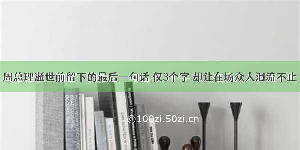 周总理逝世前留下的最后一句话 仅3个字 却让在场众人泪流不止