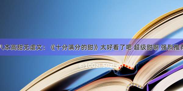 八本高甜无虐文：《十分满分的甜》太好看了吧 超级甜啊 强烈推荐