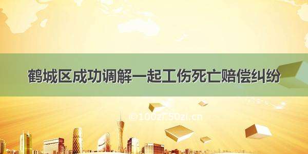 鹤城区成功调解一起工伤死亡赔偿纠纷