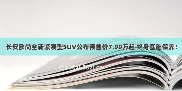 长安欧尚全新紧凑型SUV公布预售价7.99万起 终身基础保养！