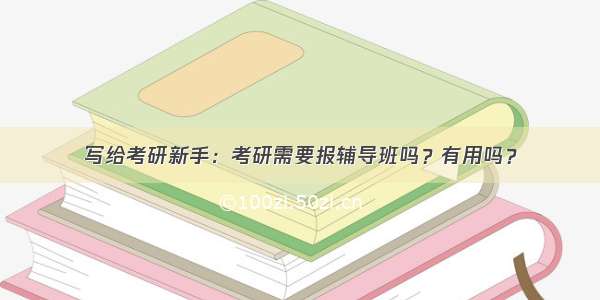 写给考研新手：考研需要报辅导班吗？有用吗？