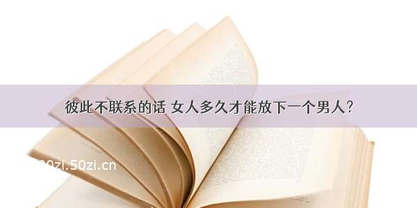 彼此不联系的话 女人多久才能放下一个男人？