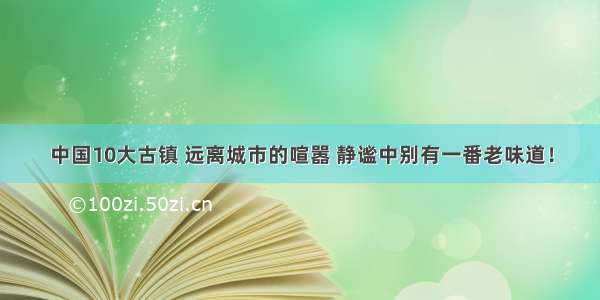 中国10大古镇 远离城市的喧嚣 静谧中别有一番老味道！