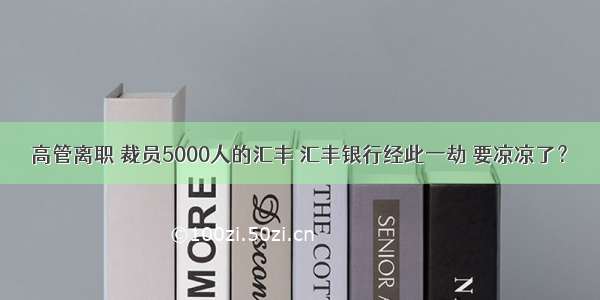 高管离职 裁员5000人的汇丰 汇丰银行经此一劫 要凉凉了？