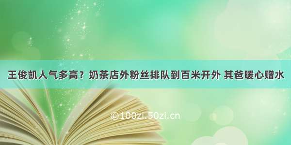 王俊凯人气多高？奶茶店外粉丝排队到百米开外 其爸暖心赠水