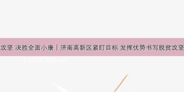 决战脱贫攻坚 决胜全面小康｜济南高新区紧盯目标 发挥优势书写脱贫攻坚高新答卷