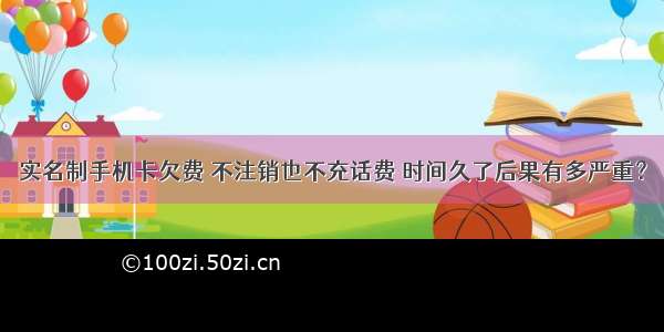 实名制手机卡欠费 不注销也不充话费 时间久了后果有多严重？