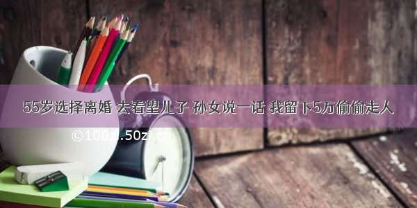 55岁选择离婚 去看望儿子 孙女说一话 我留下5万偷偷走人