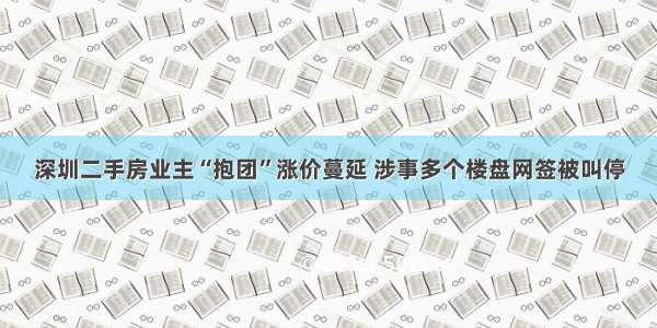 深圳二手房业主“抱团”涨价蔓延 涉事多个楼盘网签被叫停