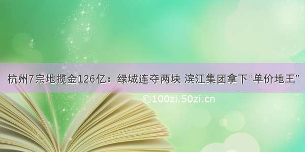 杭州7宗地揽金126亿：绿城连夺两块 滨江集团拿下“单价地王”