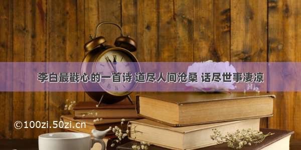 李白最戳心的一首诗 道尽人间沧桑 话尽世事凄凉